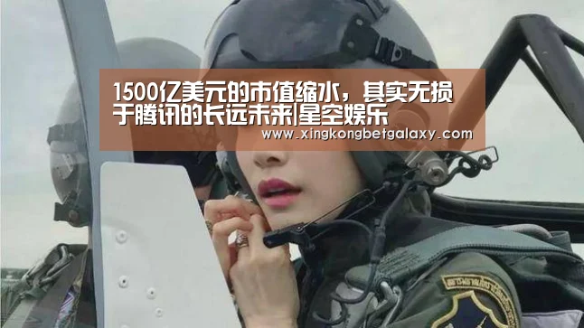 1500亿美元的市值缩水,其实无损于腾讯的长远未来|星空娱乐(图1) 星空官网